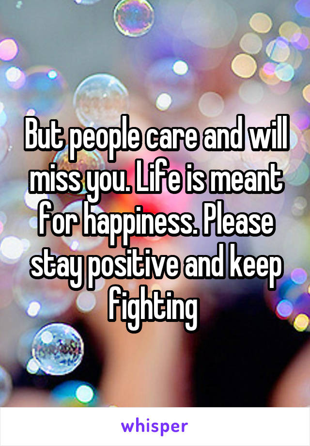 But people care and will miss you. Life is meant for happiness. Please stay positive and keep fighting 