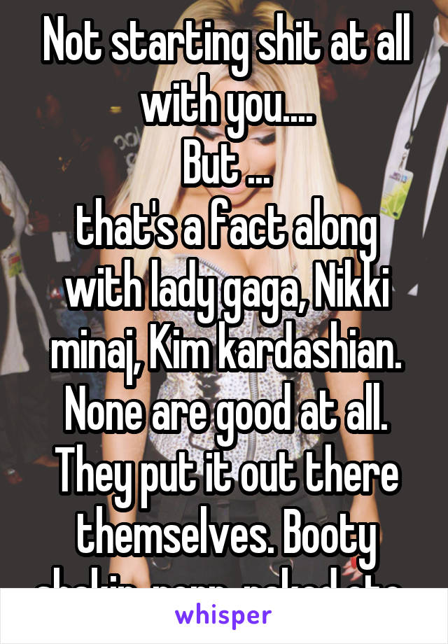 Not starting shit at all with you....
But ...
that's a fact along with lady gaga, Nikki minaj, Kim kardashian. None are good at all. They put it out there themselves. Booty shakin, porn, naked,etc. 