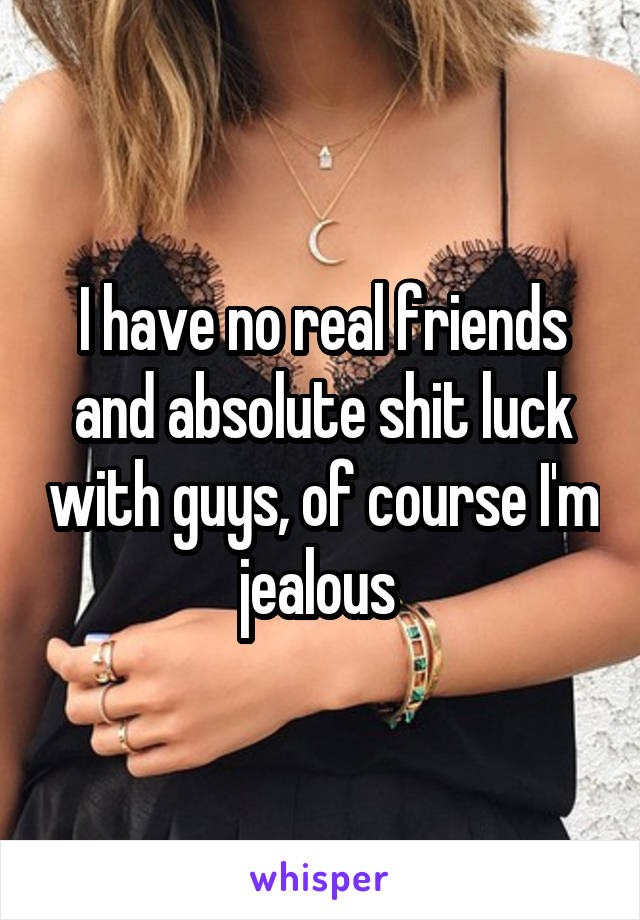 I have no real friends and absolute shit luck with guys, of course I'm jealous 