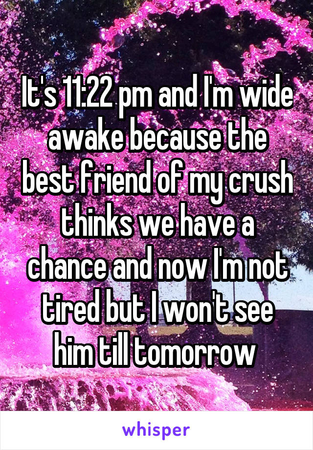 It's 11:22 pm and I'm wide awake because the best friend of my crush thinks we have a chance and now I'm not tired but I won't see him till tomorrow 