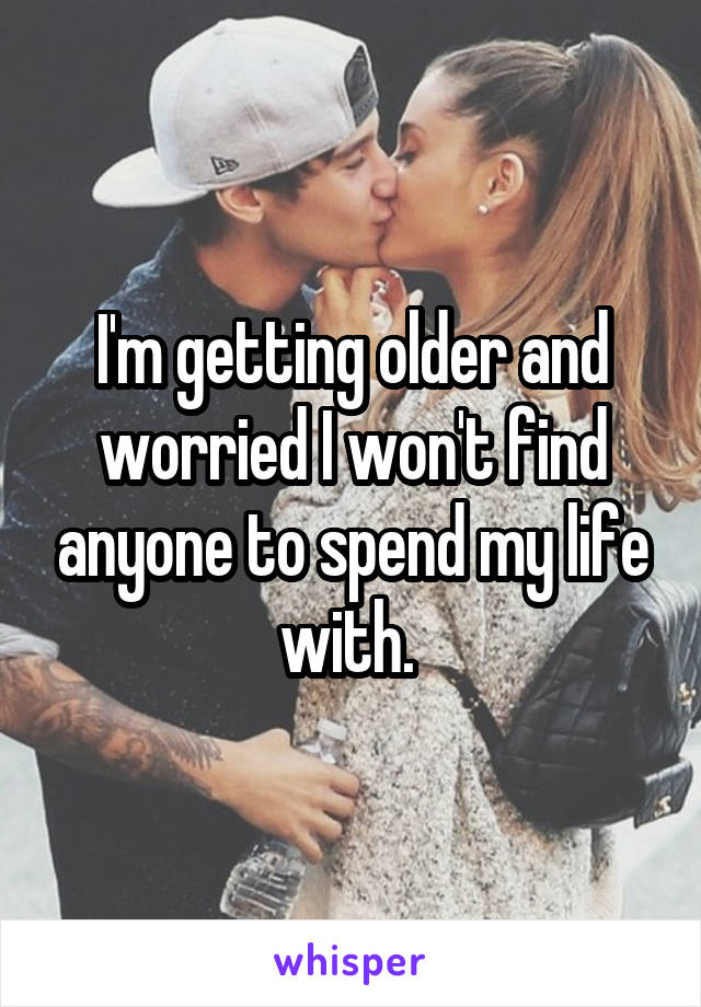 I'm getting older and worried I won't find anyone to spend my life with. 