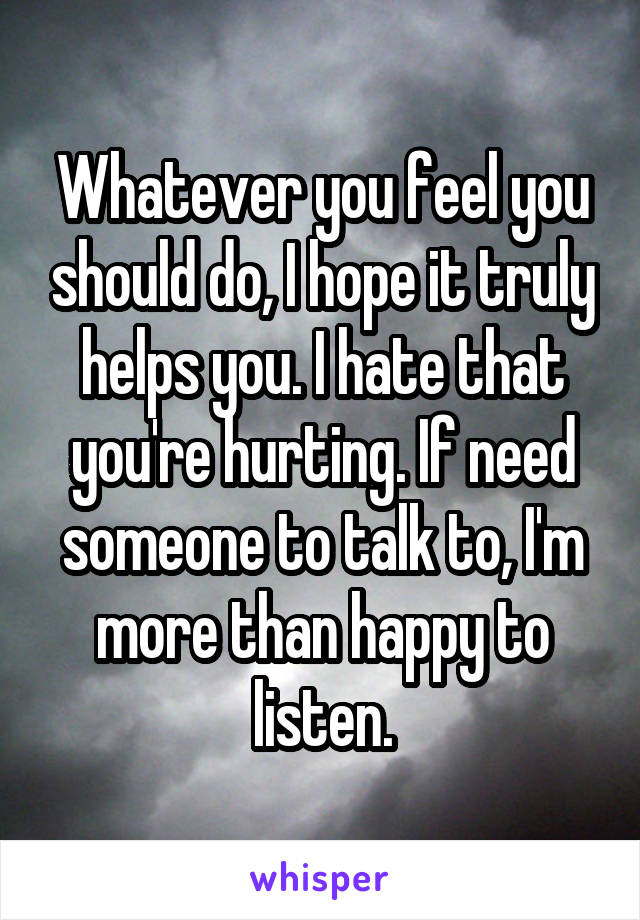 Whatever you feel you should do, I hope it truly helps you. I hate that you're hurting. If need someone to talk to, I'm more than happy to listen.