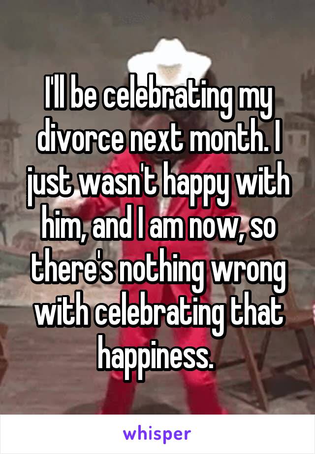 I'll be celebrating my divorce next month. I just wasn't happy with him, and I am now, so there's nothing wrong with celebrating that happiness. 