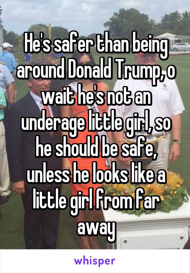 He's safer than being around Donald Trump, o wait he's not an underage little girl, so he should be safe, unless he looks like a little girl from far away