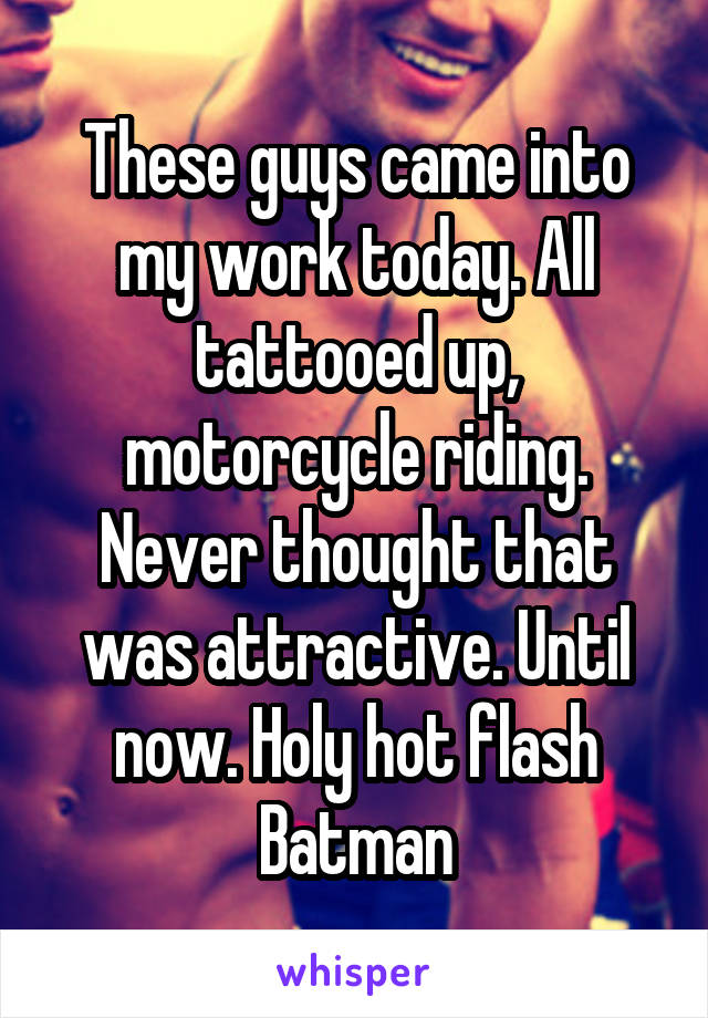 These guys came into my work today. All tattooed up, motorcycle riding. Never thought that was attractive. Until now. Holy hot flash Batman