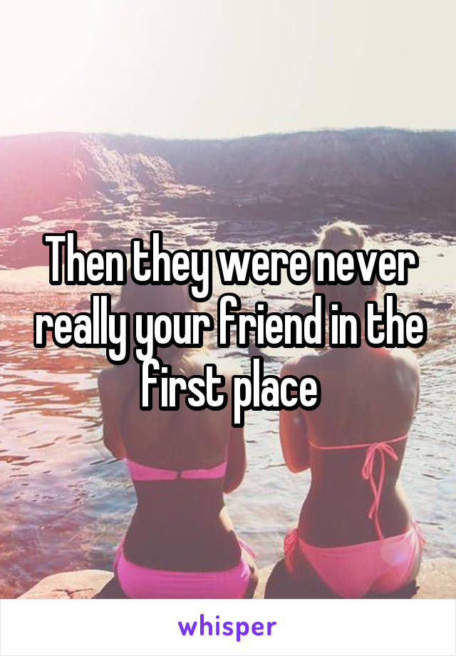 Then they were never really your friend in the first place