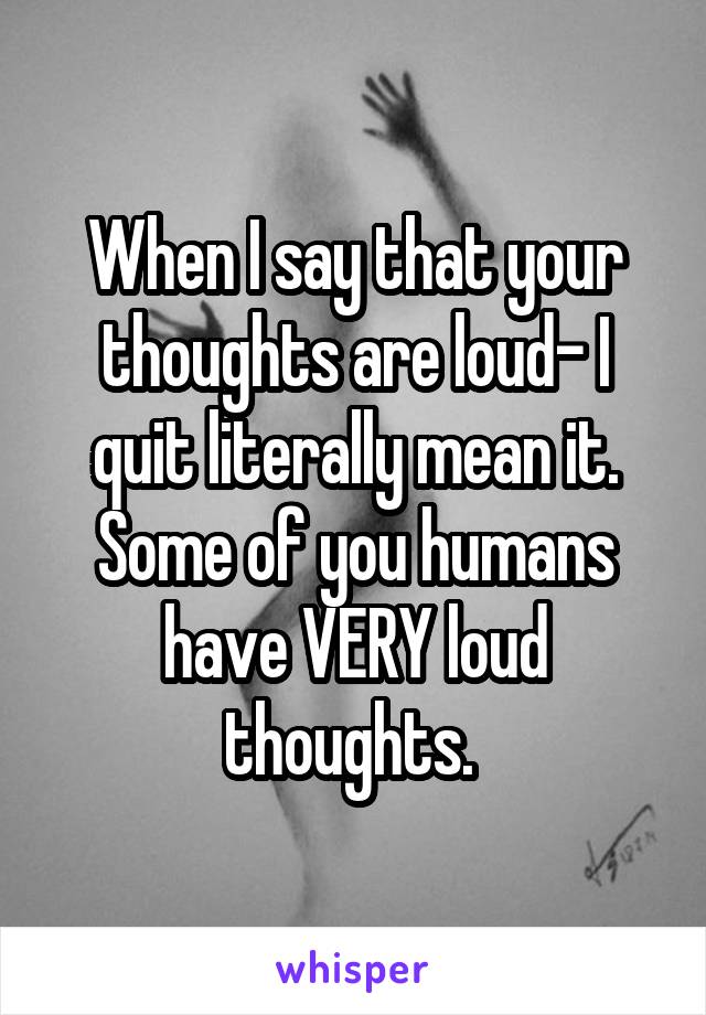 When I say that your thoughts are loud- I quit literally mean it. Some of you humans have VERY loud thoughts. 