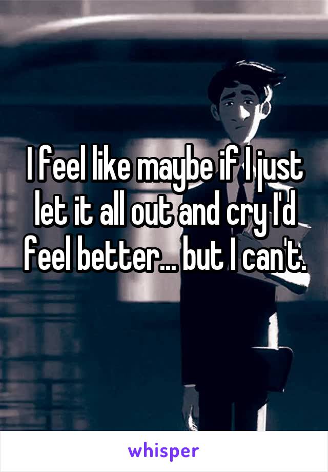 I feel like maybe if I just let it all out and cry I'd feel better... but I can't. 