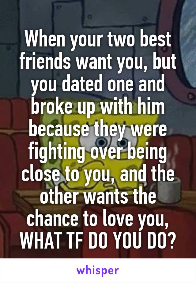 When your two best friends want you, but you dated one and broke up with him because they were fighting over being close to you, and the other wants the chance to love you,
WHAT TF DO YOU DO?