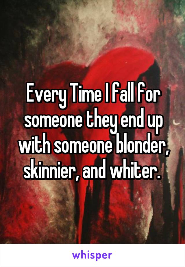 Every Time I fall for someone they end up with someone blonder, skinnier, and whiter. 