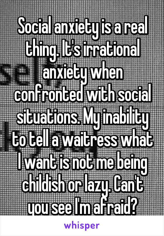 Social anxiety is a real thing. It's irrational anxiety when confronted with social situations. My inability to tell a waitress what I want is not me being childish or lazy. Can't you see I'm afraid?