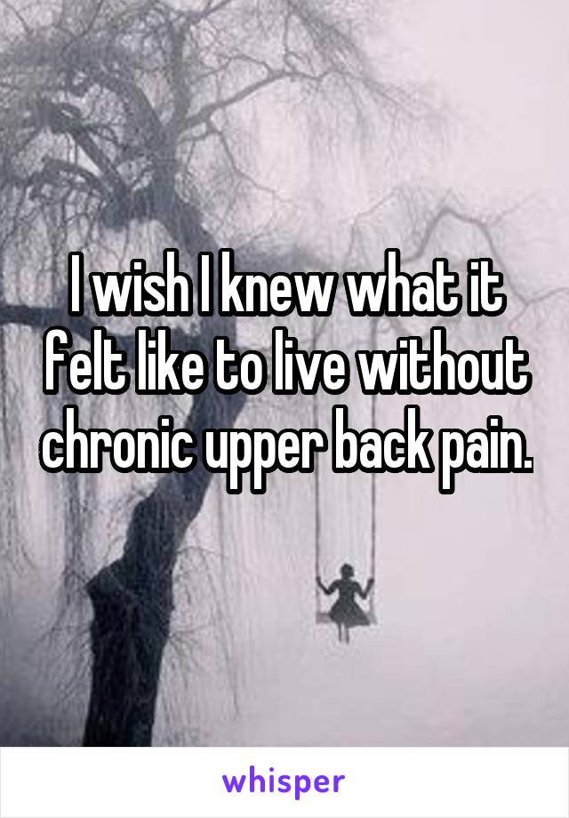 I wish I knew what it felt like to live without chronic upper back pain. 