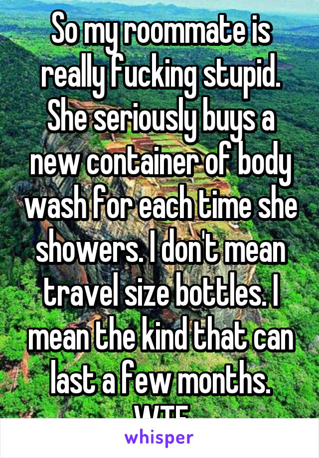 So my roommate is really fucking stupid. She seriously buys a new container of body wash for each time she showers. I don't mean travel size bottles. I mean the kind that can last a few months. WTF