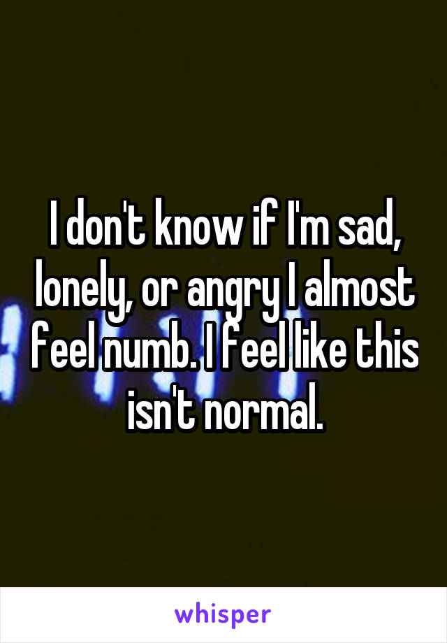 I don't know if I'm sad, lonely, or angry I almost feel numb. I feel like this isn't normal.