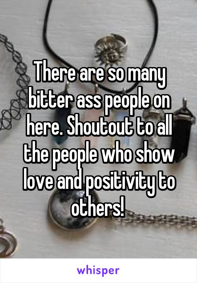 There are so many bitter ass people on here. Shoutout to all the people who show love and positivity to others! 