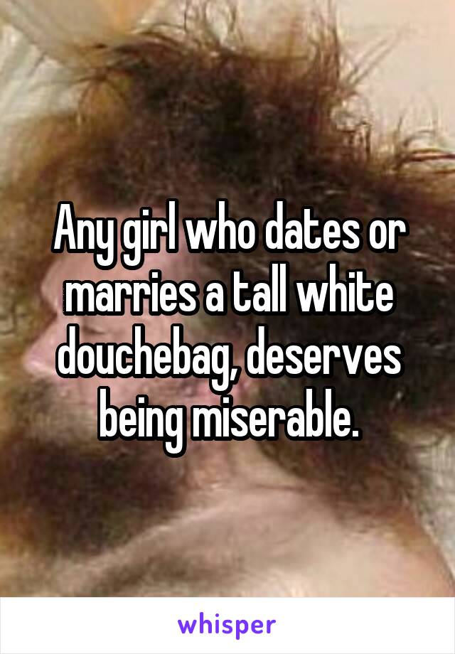 Any girl who dates or marries a tall white douchebag, deserves being miserable.