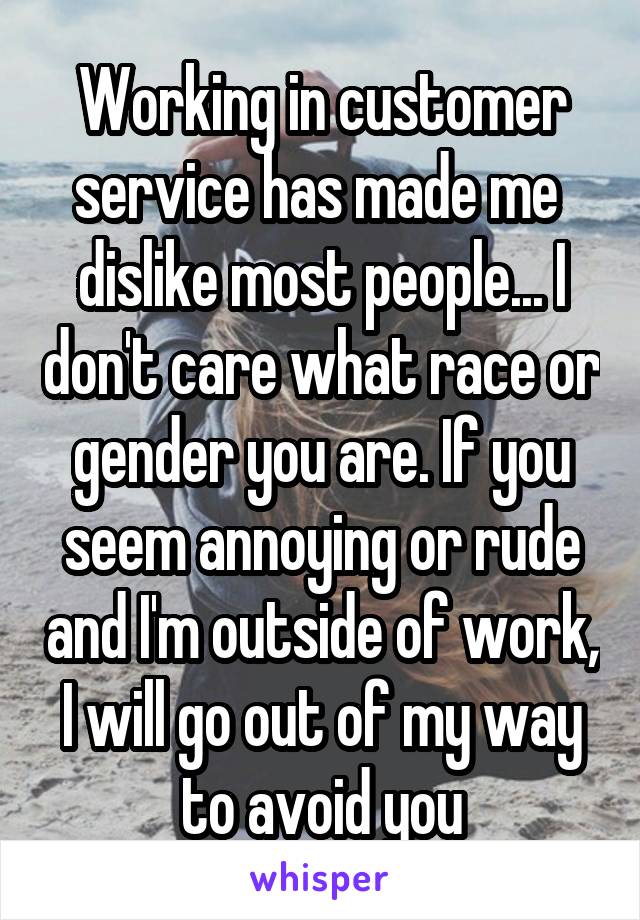 Working in customer service has made me  dislike most people... I don't care what race or gender you are. If you seem annoying or rude and I'm outside of work, I will go out of my way to avoid you