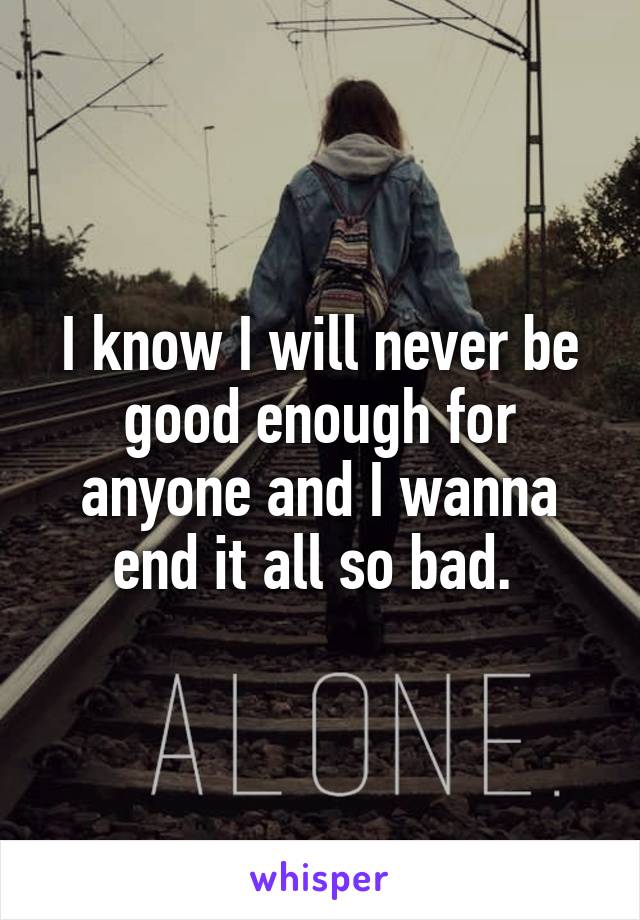 I know I will never be good enough for anyone and I wanna end it all so bad. 