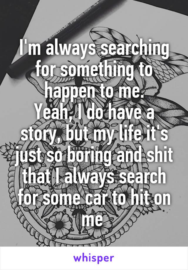 I'm always searching for something to happen to me.
Yeah, I do have a story, but my life it's just so boring and shit that I always search for some car to hit on me 