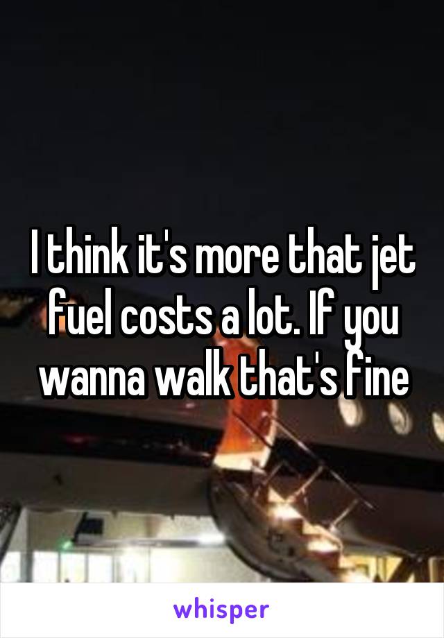 I think it's more that jet fuel costs a lot. If you wanna walk that's fine