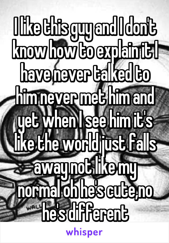 I like this guy and I don't know how to explain it I have never talked to him never met him and yet when I see him it's like the world just falls away not like my normal oh he's cute,no he's different