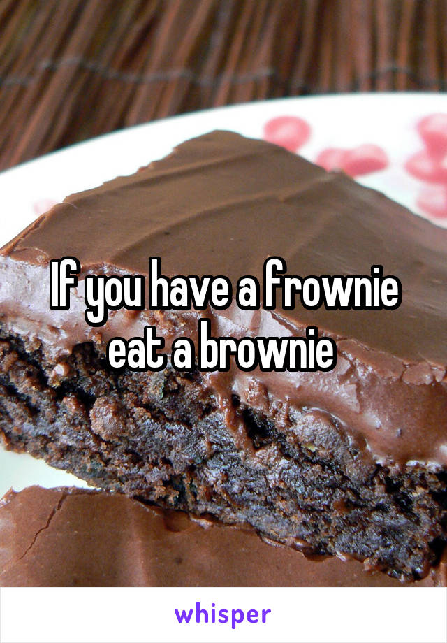 If you have a frownie eat a brownie 