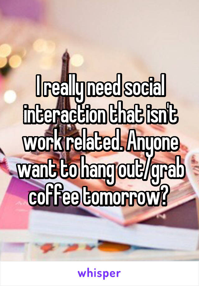 I really need social interaction that isn't work related. Anyone want to hang out/grab coffee tomorrow? 