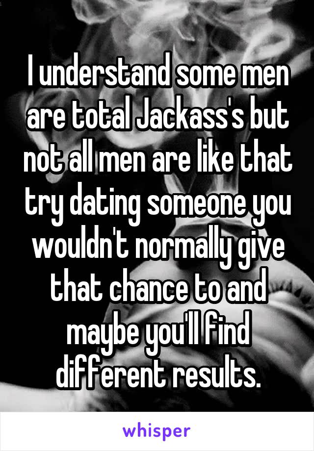 I understand some men are total Jackass's but not all men are like that try dating someone you wouldn't normally give that chance to and maybe you'll find different results.