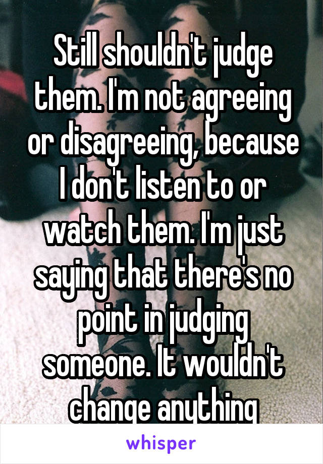 Still shouldn't judge them. I'm not agreeing or disagreeing, because I don't listen to or watch them. I'm just saying that there's no point in judging someone. It wouldn't change anything