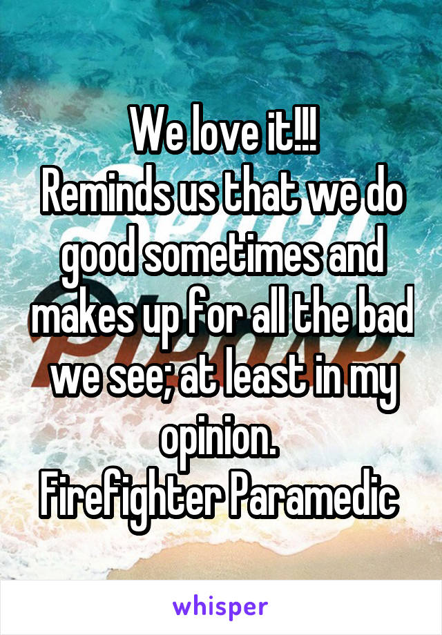 We love it!!!
Reminds us that we do good sometimes and makes up for all the bad we see; at least in my opinion. 
Firefighter Paramedic 