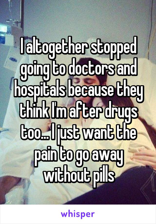 I altogether stopped going to doctors and hospitals because they think I'm after drugs too... I just want the pain to go away without pills