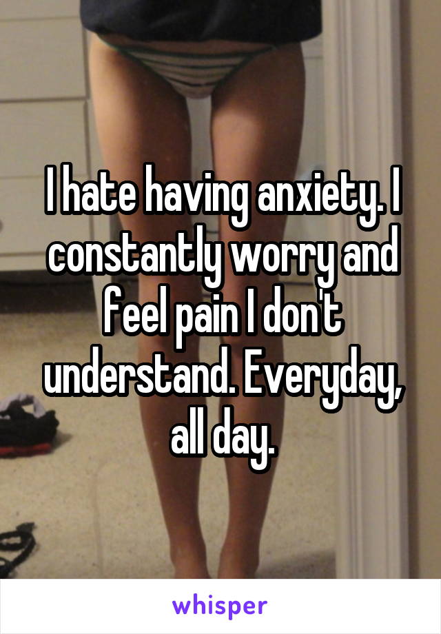 I hate having anxiety. I constantly worry and feel pain I don't understand. Everyday, all day.