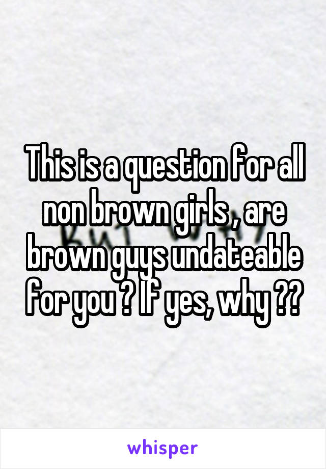 This is a question for all non brown girls , are brown guys undateable for you ? If yes, why ??