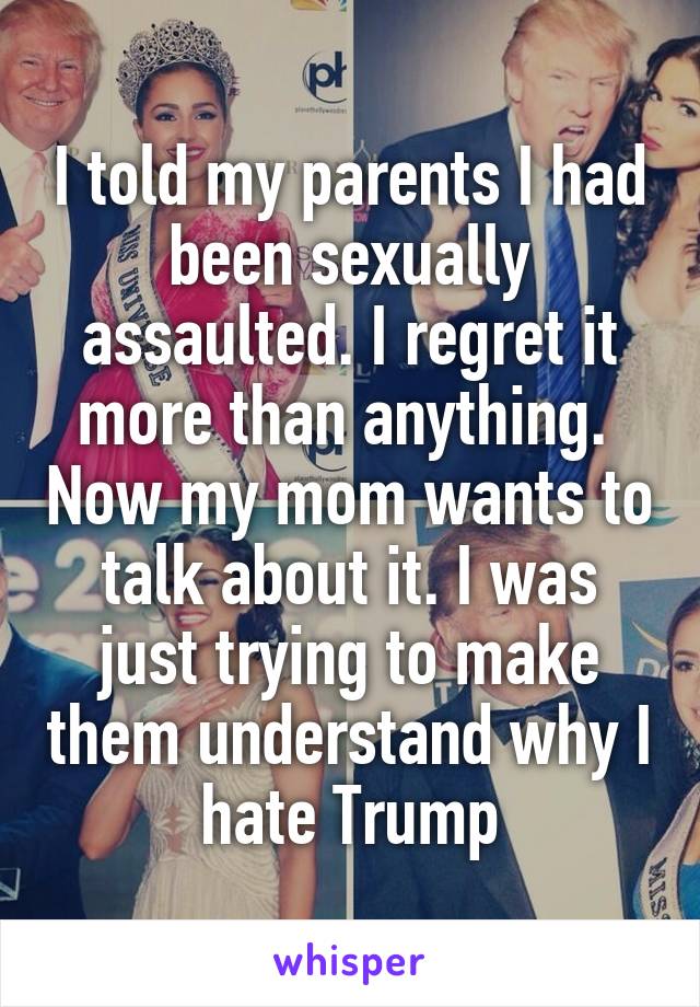 I told my parents I had been sexually assaulted. I regret it more than anything.  Now my mom wants to talk about it. I was just trying to make them understand why I hate Trump