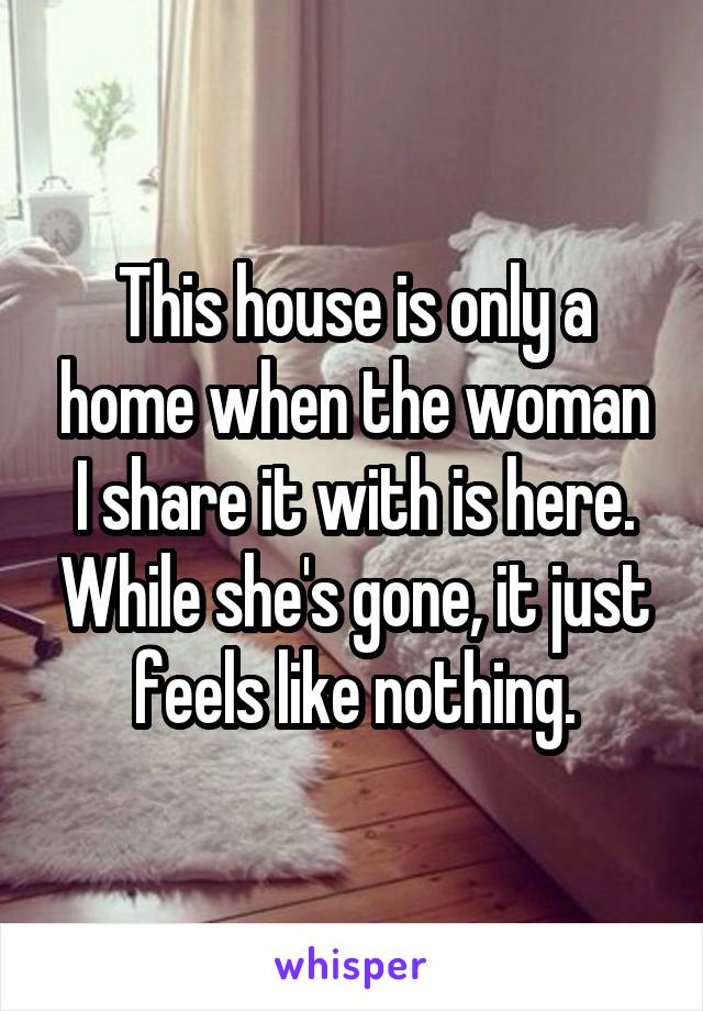 This house is only a home when the woman I share it with is here. While she's gone, it just feels like nothing.