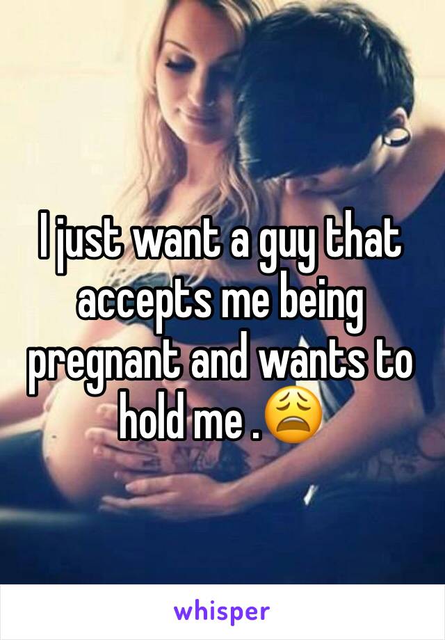 I just want a guy that accepts me being pregnant and wants to hold me .😩