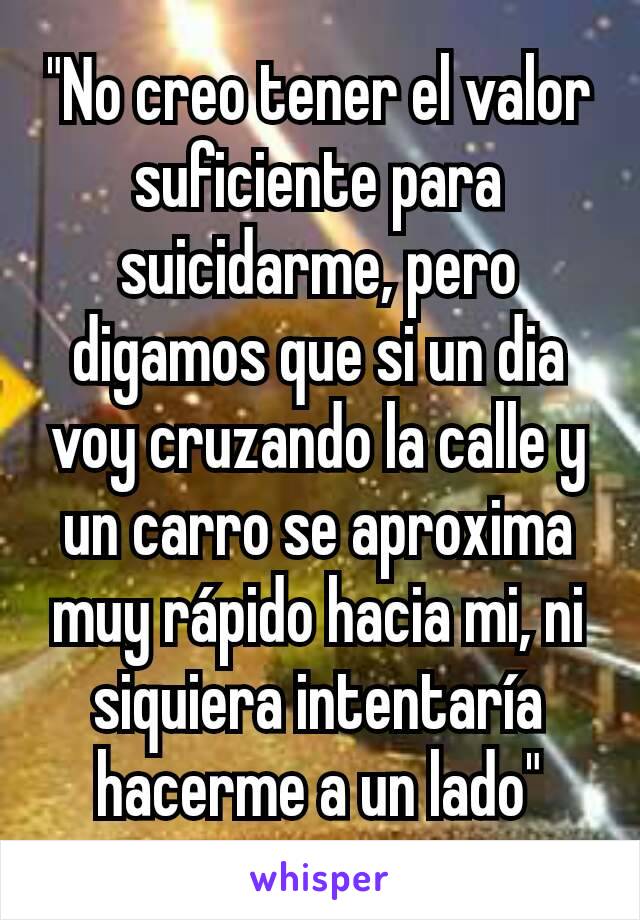 "No creo tener el valor suficiente para suicidarme, pero digamos que si un dia voy cruzando la calle y un carro se aproxima muy rápido hacia mi, ni siquiera intentaría hacerme a un lado"