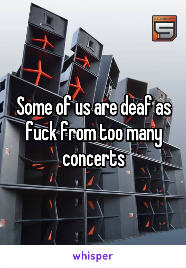 Some of us are deaf as fuck from too many concerts