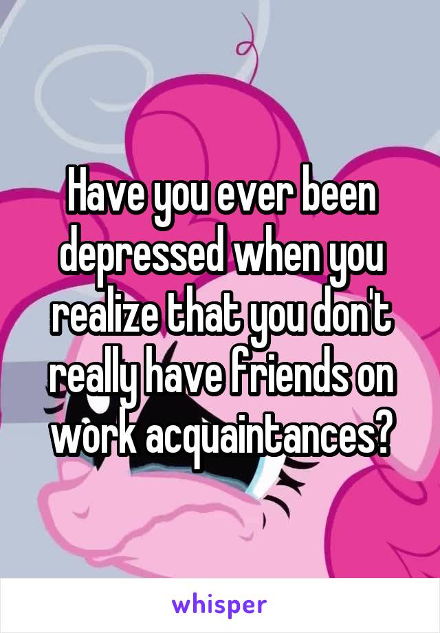 Have you ever been depressed when you realize that you don't really have friends on work acquaintances?