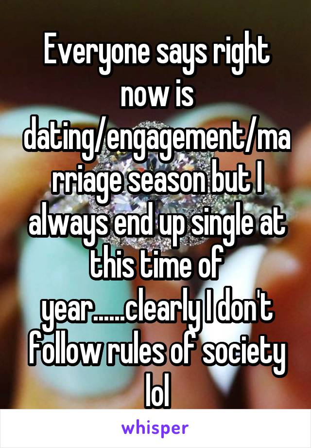 Everyone says right now is dating/engagement/marriage season but I always end up single at this time of year......clearly I don't follow rules of society lol