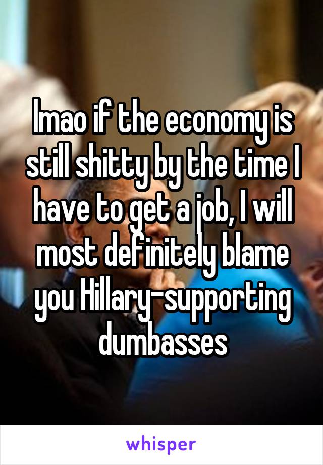 lmao if the economy is still shitty by the time I have to get a job, I will most definitely blame you Hillary-supporting dumbasses