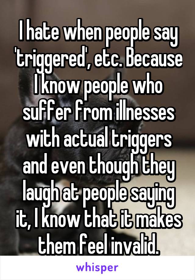 I hate when people say 'triggered', etc. Because I know people who suffer from illnesses with actual triggers and even though they laugh at people saying it, I know that it makes them feel invalid.