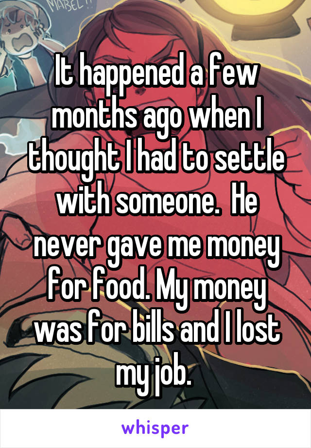 It happened a few months ago when I thought I had to settle with someone.  He never gave me money for food. My money was for bills and I lost my job. 