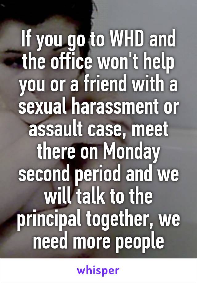 If you go to WHD and the office won't help you or a friend with a sexual harassment or assault case, meet there on Monday second period and we will talk to the principal together, we need more people