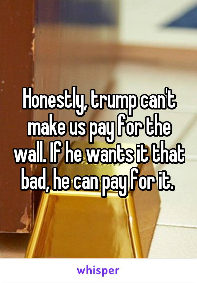 Honestly, trump can't make us pay for the wall. If he wants it that bad, he can pay for it. 