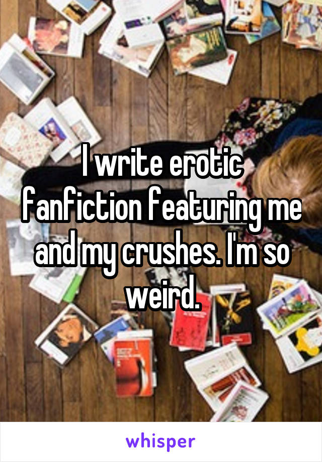 I write erotic fanfiction featuring me and my crushes. I'm so weird.