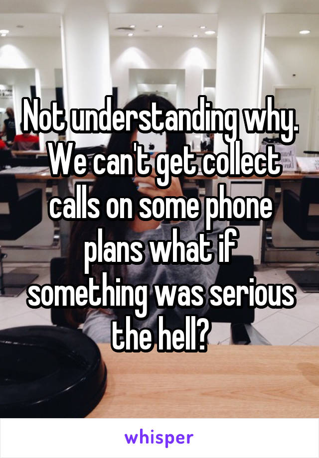 Not understanding why.  We can't get collect calls on some phone plans what if something was serious the hell?