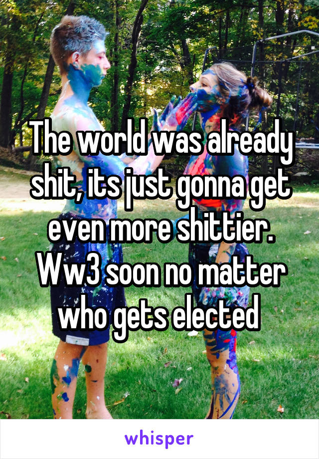 The world was already shit, its just gonna get even more shittier. Ww3 soon no matter who gets elected 