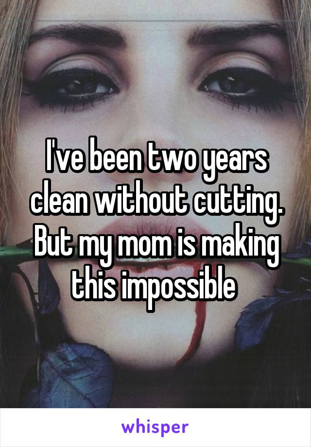 I've been two years clean without cutting. But my mom is making this impossible 