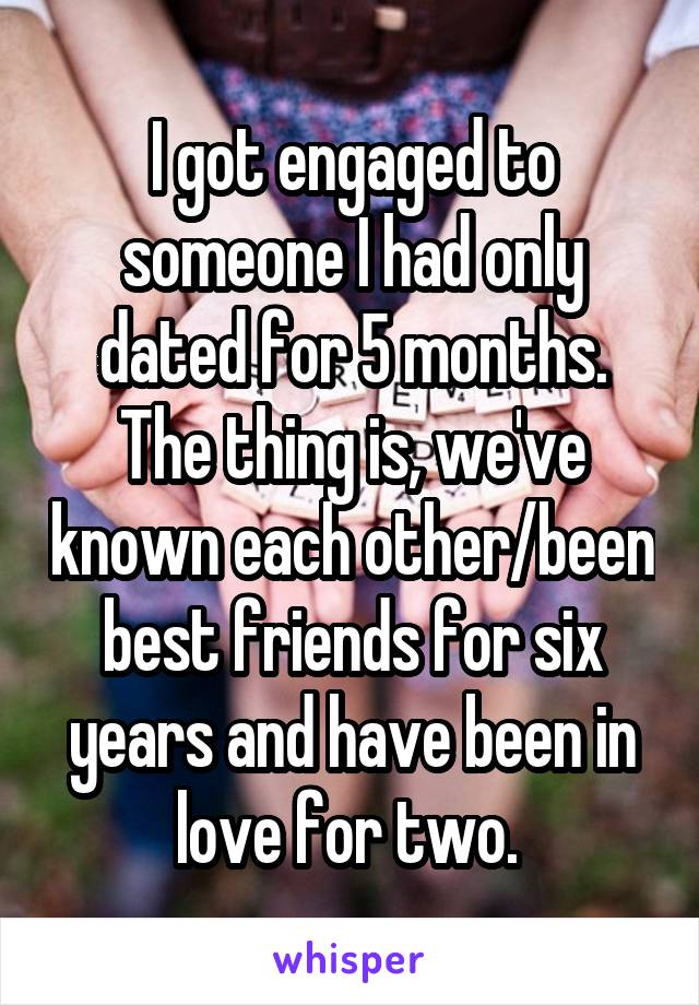 I got engaged to someone I had only dated for 5 months. The thing is, we've known each other/been best friends for six years and have been in love for two. 